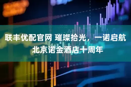 联丰优配官网 璀璨拾光，一诺启航  北京诺金酒店十周年