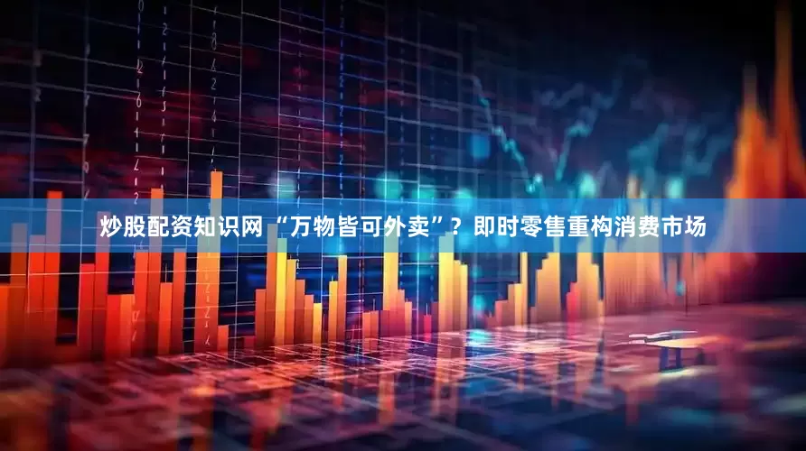 炒股配资知识网 “万物皆可外卖”？即时零售重构消费市场