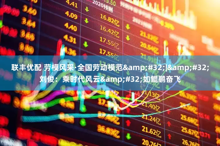 联丰优配 劳模风采·全国劳动模范&#32;|&#32;刘俊：乘时代风云&#32;如鲲鹏奋飞