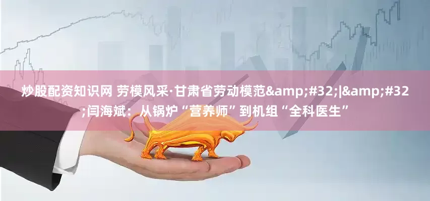 炒股配资知识网 劳模风采·甘肃省劳动模范&#32;|&#32;闫海斌：从锅炉“营养师”到机组“全科医生”