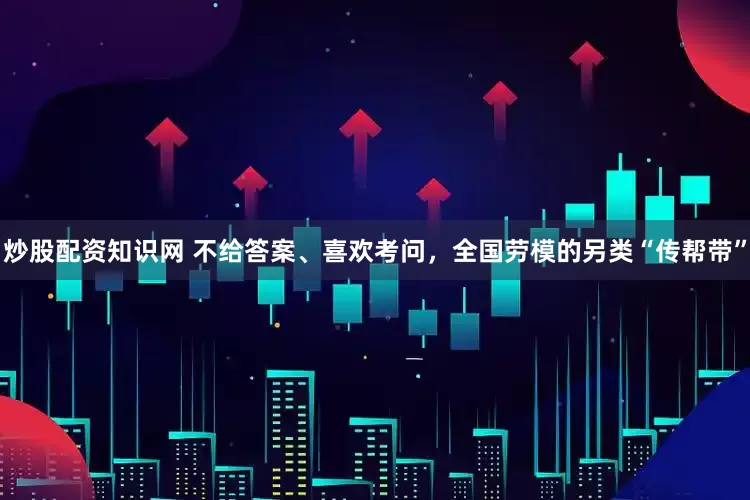 炒股配资知识网 不给答案、喜欢考问，全国劳模的另类“传帮带”