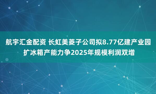 航宇汇金配资 长虹美菱子公司拟8.77亿建产业园 扩冰箱产能力争2025年规模利润双增