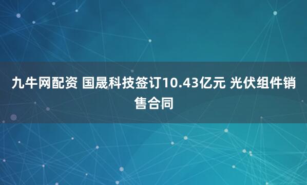 九牛网配资 国晟科技签订10.43亿元 光伏组件销售合同