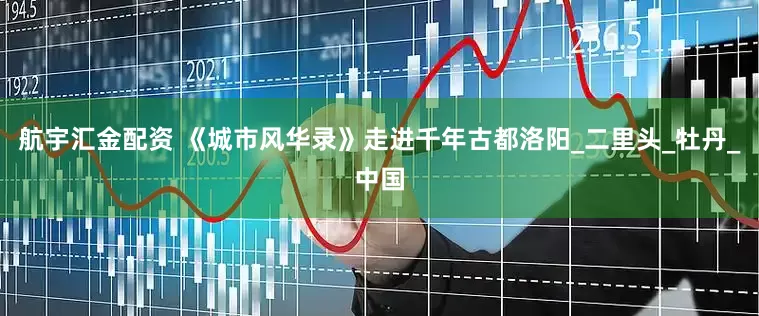 航宇汇金配资 《城市风华录》走进千年古都洛阳_二里头_牡丹_中国