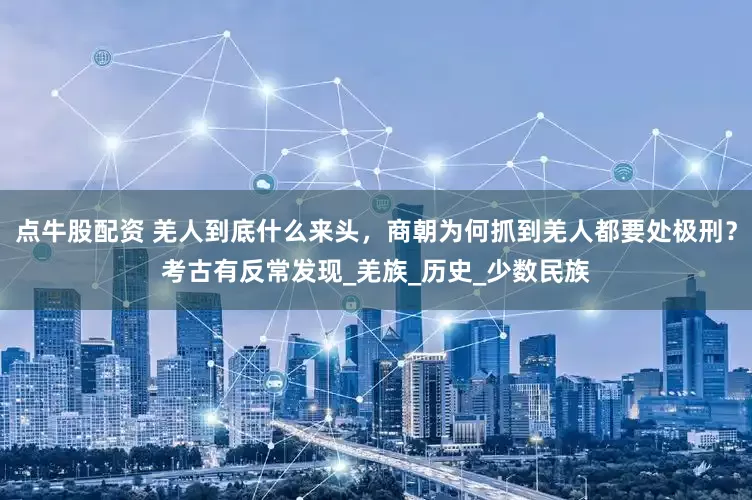 点牛股配资 羌人到底什么来头，商朝为何抓到羌人都要处极刑？考古有反常发现_羌族_历史_少数民族