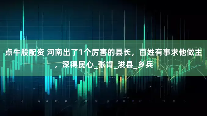 点牛股配资 河南出了1个厉害的县长，百姓有事求他做主，深得民心_张肯_浚县_乡兵