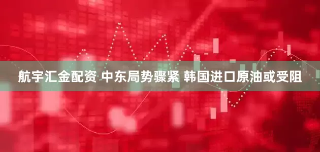 航宇汇金配资 中东局势骤紧 韩国进口原油或受阻