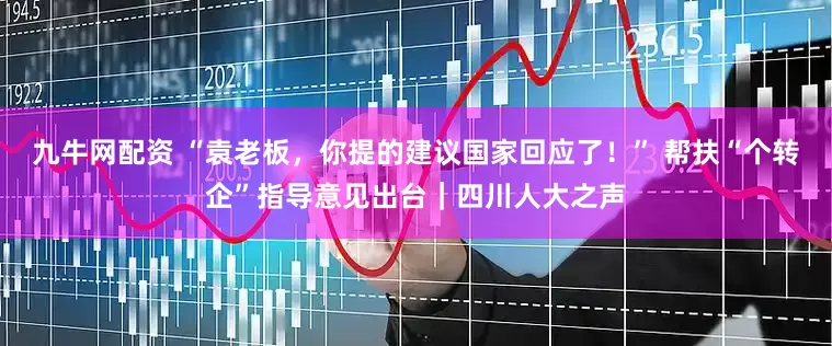 九牛网配资 “袁老板，你提的建议国家回应了！” 帮扶“个转企”指导意见出台｜四川人大之声