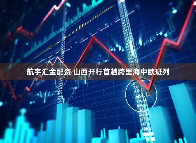 航宇汇金配资 山西开行首趟跨里海中欧班列