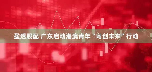 盈透股配 广东启动港澳青年“粤创未来”行动