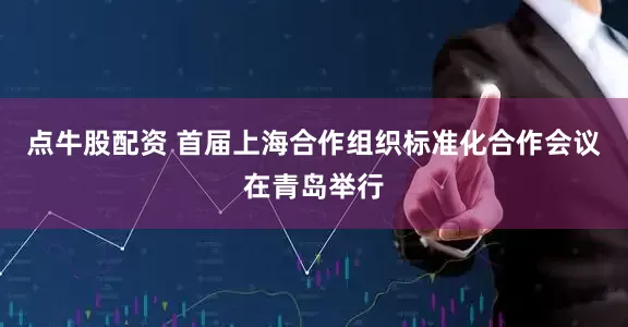 点牛股配资 首届上海合作组织标准化合作会议在青岛举行