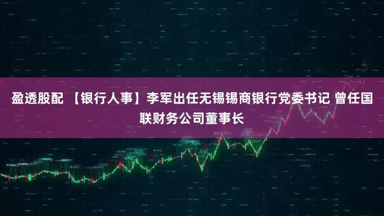 盈透股配 【银行人事】李军出任无锡锡商银行党委书记 曾任国联财务公司董事长