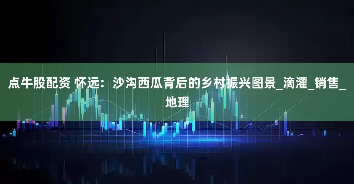 点牛股配资 怀远：沙沟西瓜背后的乡村振兴图景_滴灌_销售_地理