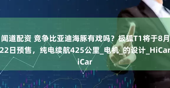 闻道配资 竞争比亚迪海豚有戏吗？极狐T1将于8月22日预售，纯电续航425公里_电机_的设计_HiCar