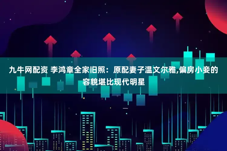 九牛网配资 李鸿章全家旧照：原配妻子温文尔雅,偏房小妾的容貌堪比现代明星