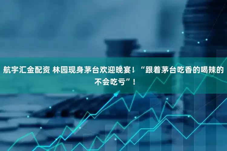 航宇汇金配资 林园现身茅台欢迎晚宴！“跟着茅台吃香的喝辣的 不会吃亏”！