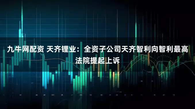 九牛网配资 天齐锂业：全资子公司天齐智利向智利最高法院提起上诉