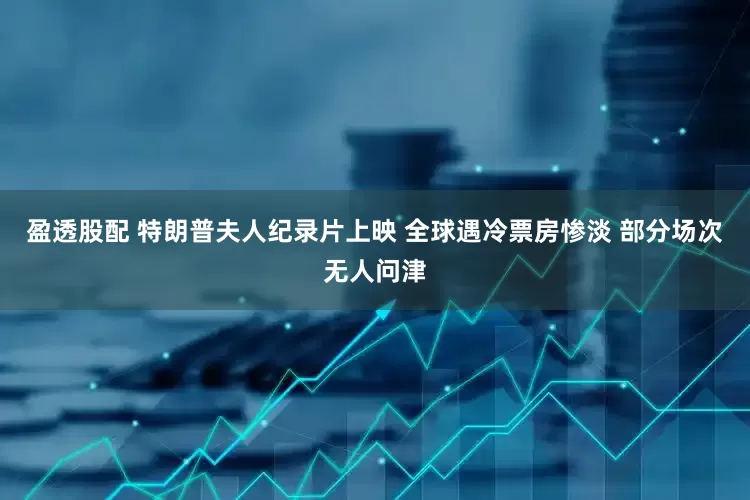 盈透股配 特朗普夫人纪录片上映 全球遇冷票房惨淡 部分场次无人问津