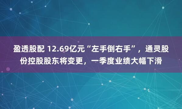 盈透股配 12.69亿元“左手倒右手”，通灵股份控股股东将变更，一季度业绩大幅下滑